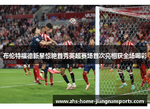 布伦特福德新星惊艳首秀英超赛场首次亮相获全场喝彩