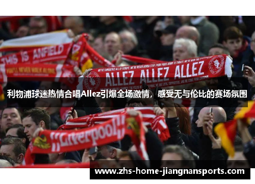 利物浦球迷热情合唱Allez引爆全场激情，感受无与伦比的赛场氛围